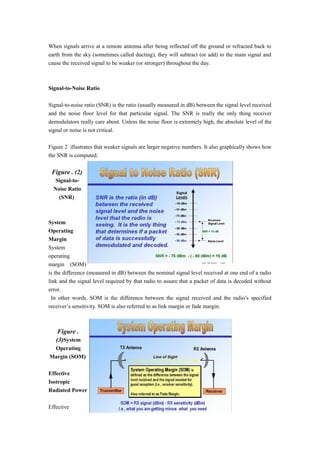 When signals arrive at a remote antenna after being reflected off the ground or refracted back to
earth from the sky (sometimes called ducting), they will subtract (or add) to the main signal and
cause the received signal to be weaker (or stronger) throughout the day.
Signal-to-Noise Ratio
Signal-to-noise ratio (SNR) is the ratio (usually measured in dB) between the signal level received
and the noise floor level for that particular signal. The SNR is really the only thing receiver
demodulators really care about. Unless the noise floor is extremely high, the absolute level of the
signal or noise is not critical.
Figure 2 illustrates that weaker signals are larger negative numbers. It also graphically shows how
the SNR is computed.
Figure . (2)
Signal-to-
Noise Ratio
(SNR)
System
Operating
Margin
System
operating
margin (SOM)
is the difference (measured in dB) between the nominal signal level received at one end of a radio
link and the signal level required by that radio to assure that a packet of data is decoded without
error.
In other words, SOM is the difference between the signal received and the radio’s specified
receiver’s sensitivity. SOM is also referred to as link margin or fade margin.
Figure .
(3)System
Operating
Margin (SOM)
Effective
Isotropic
Radiated Power
Effective
 