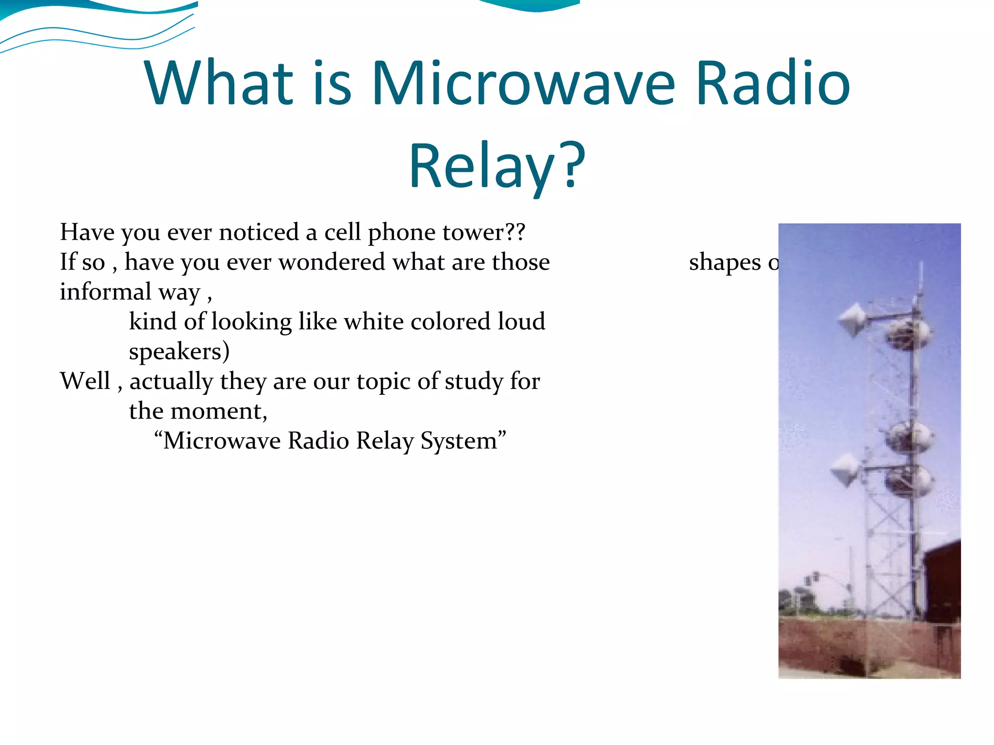 What is Microwave Radio Relay? Have you ever noticed a cell phone tower?? If so , have you ever wondered what are those  shapes of frustum (in informal way ,  kind of looking like white colored loud speakers) Well , actually they are our topic of study for  the moment, “ Microwave Radio Relay System” 