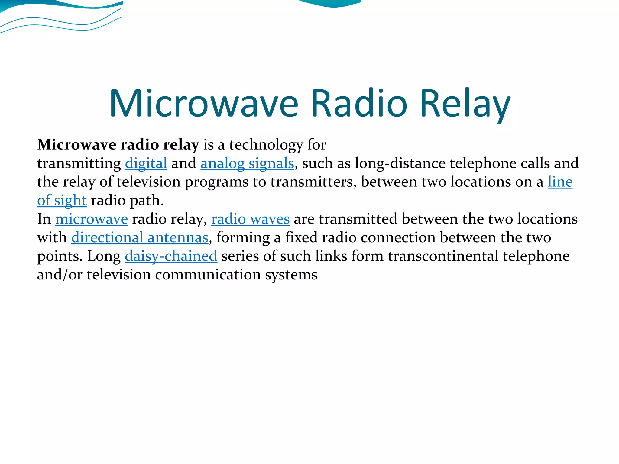 Microwave Radio Relay Microwave radio relay  is a technology for transmitting  digital  and  analog signals , such as long-distance telephone calls and the relay of television programs to transmitters, between two locations on a  line of sight  radio path. In  microwave  radio relay,  radio waves  are transmitted between the two locations with  directional antennas , forming a fixed radio connection between the two points. Long  daisy-chained  series of such links form transcontinental telephone and/or television communication systems 