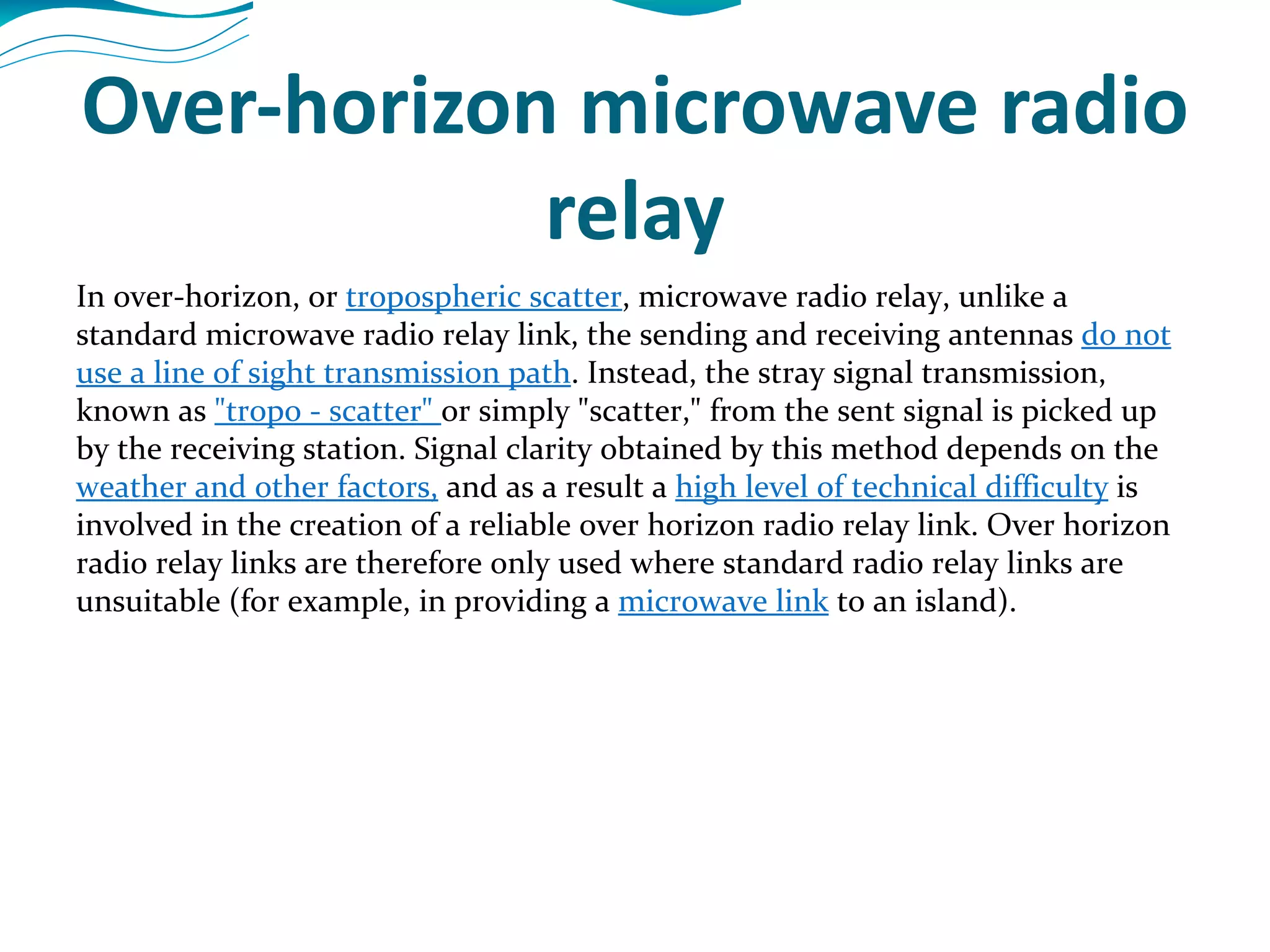 Over-horizon microwave radio relay In over-horizon, or  tropospheric scatter , microwave radio relay, unlike a standard microwave radio relay link, the sending and receiving antennas  do not use a line of sight transmission path . Instead, the stray signal transmission, known as  &quot;tropo - scatter&quot;  or simply &quot;scatter,&quot; from the sent signal is picked up by the receiving station. Signal clarity obtained by this method depends on the  weather and other factors,  and as a result a  high level of technical difficulty  is involved in the creation of a reliable over horizon radio relay link. Over horizon radio relay links are therefore only used where standard radio relay links are unsuitable (for example, in providing a  microwave link  to an island). 