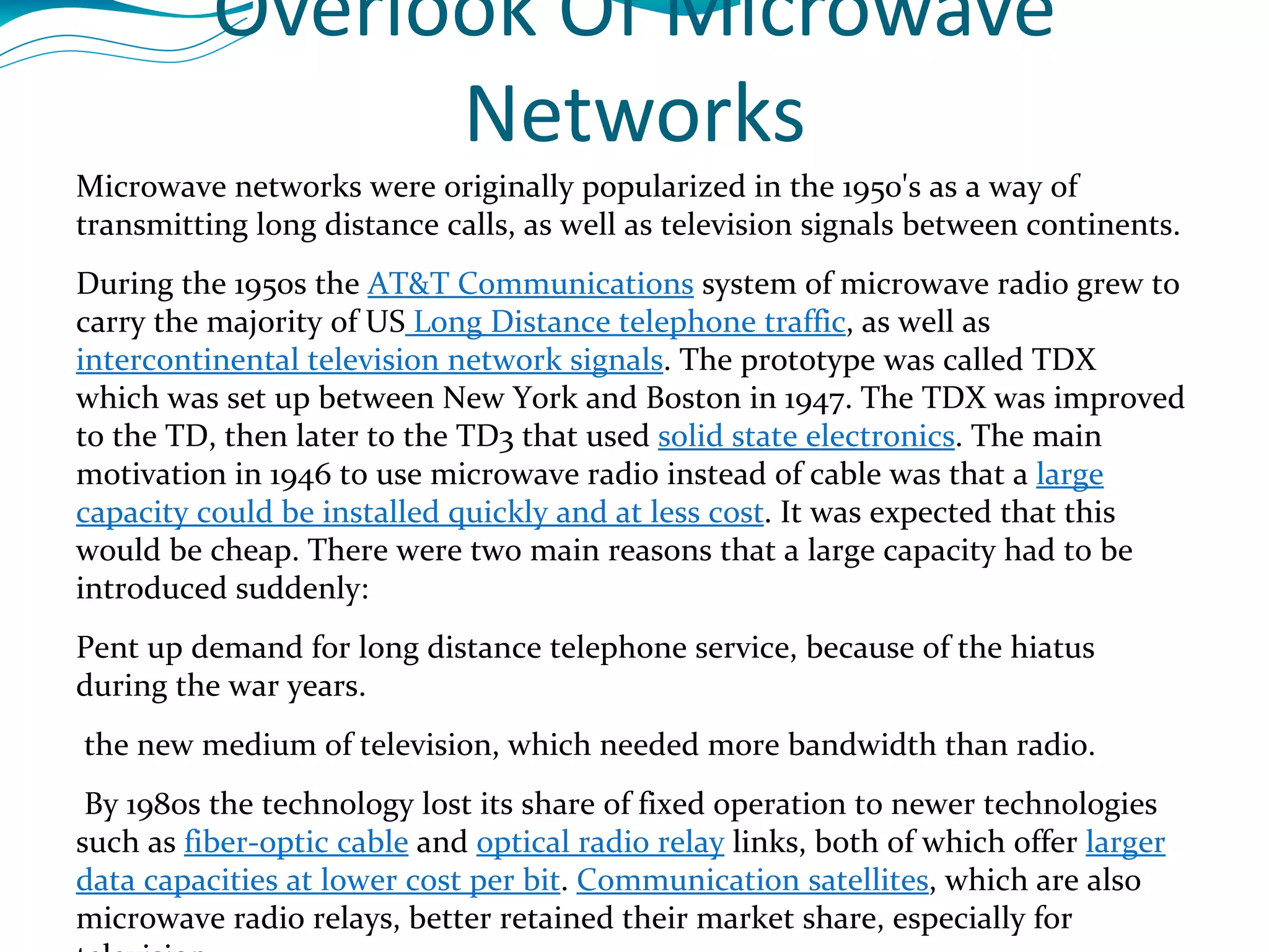 Overlook Of Microwave Networks Microwave networks were originally popularized in the 1950's as a way of transmitting long distance calls, as well as television signals between continents.  During the 1950s the  AT&T Communications  system of microwave radio grew to carry the majority of US  Long Distance telephone traffic , as well as  intercontinental television network signals . The prototype was called TDX  which was set up between New York and Boston in 1947. The TDX was improved to the TD, then later to the TD3 that used  solid state electronics . The main motivation in 1946 to use microwave radio instead of cable was that a  large capacity could be installed quickly and at less cost . It was expected that this would be cheap. There were two main reasons that a large capacity had to be introduced suddenly:  Pent up demand for long distance telephone service, because of the hiatus during the war years. the new medium of television, which needed more bandwidth than radio. By 1980s the technology lost its share of fixed operation to newer technologies such as  fiber-optic cable  and  optical radio relay  links, both of which offer  larger data capacities at lower cost per bit .  Communication satellites , which are also microwave radio relays, better retained their market share, especially for television. Now, they are being used increasingly in  portable radio applications . The technology is particularly suited to this application because, lower operating costs ,  a more efficient infrastructure , provision of direct hardware access to the portable radio operator . 