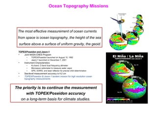 Ocean Topography Missions TOPEX/Poseidon and Jason-1 Joint NASA-CNES Program TOPEX/Poseidon launched on August 10, 1992 Jason-1 launched on December 7, 2001 Instrument Characteristics Ku-band, C-band dual frequency altimeter Microwave radiometer to measure water vapor GPS, DORIS, and laser reflector for precise orbit determination Sea-level measurement accuracy is 4.2 cm TOPEX/Poseidon & Jason-1 tandem mission for high resolution ocean topography measurements The most effective measurement of ocean currents  from space is ocean topography, the height of the sea surface above a surface of uniform gravity, the geoid. The priority is to continue the measurement  with TOPEX/Poseidon accuracy   on a long-term basis for climate studies.  