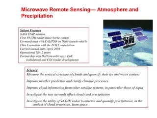 Salient Features NASA ESSP mission First 94 GHz radar space borne system Co-manifested with CALIPSO on Delta launch vehicle Flies Formation with the EOS Constellation Current launch date: April 2004 Operational life: 2 years Partnership with DoD (on-orbit ops), DoE (validation) and CSA (radar development) Science Measure the vertical structure of clouds and quantify their ice and water content Improve weather prediction and clarify climatic processes. Improve cloud information from other satellite systems, in particular those of Aqua Investigate the way aerosols affect clouds and precipitation Investigate the utility of 94 GHz radar to observe and quantify precipitation, in the context of cloud properties, from space Microwave Remote Sensing— Atmosphere and Precipitation 
