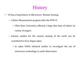 History US has a long history in Microwave  Remote Sensing. Clutter Measurement program after the WW-II. Ohio State University collected a large data base of clutter on variety of targets. Earnest studies for the remote sensing of the earth can be considered to have began 1960s. In 1960s NASA initiated studies to investigate the use of microwave technology to earth observation. 