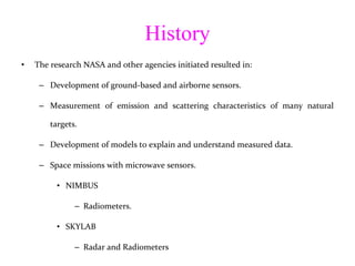 History The research NASA and other agencies initiated resulted in: Development of ground-based and airborne sensors.  Measurement of emission and scattering characteristics of many natural targets. Development of models to explain and understand measured data. Space missions with microwave sensors. NIMBUS Radiometers. SKYLAB Radar and Radiometers 