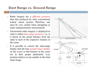 Radar imagery has a different geometry
than that produced by most conventional
remote sensor systems Therefore, one
must be very careful when attempting to
make radargrammetric measurements.
Uncorrected radar imagery is displayed in
what is called slant-range geometry, i.e., it
is based on the actual distance from the
radar to each of the respective features in
the scene.
It is possible to convert the slant-range
display into the true ground-range display
on the x-axis so that features in the scene
are in their proper planimetric (x,y)
position relative to one another in the final
radar image.
Slant Range vs. Ground Range
16
 