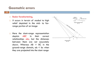 Radar foreshortening,
It occurs in terrain of modest to high
relief depicted in the mid- to far-
range portion of an image
Here the slant-range representation
depicts ABC in their correct
relationships abc, but the distances
between them are not accurately
shown. Whereas AB = BC in the
ground-range domain, ab < bc when
they are projected into the slant range
Geometric errors
18
 