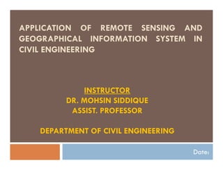 APPLICATION OF REMOTE SENSING AND
GEOGRAPHICAL INFORMATION SYSTEM IN
CIVIL ENGINEERING
Date:
INSTRUCTOR
DR. MOHSIN SIDDIQUE
ASSIST. PROFESSOR
DEPARTMENT OF CIVIL ENGINEERING
 