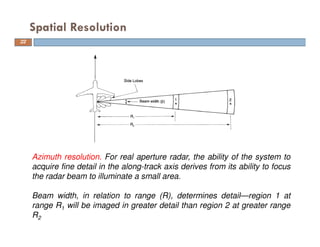 Spatial Resolution
Azimuth resolution. For real aperture radar, the ability of the system to
acquire fine detail in the along-track axis derives from its ability to focus
the radar beam to illuminate a small area.
Beam width, in relation to range (R), determines detail—region 1 at
range R1 will be imaged in greater detail than region 2 at greater range
R2
22
 