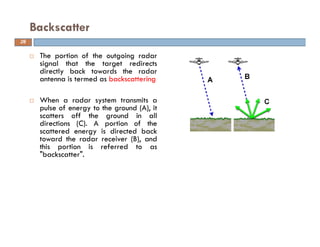 The portion of the outgoing radar
signal that the target redirects
directly back towards the radar
antenna is termed as backscattering
When a radar system transmits a
pulse of energy to the ground (A), it
scatters off the ground in all
directions (C). A portion of the
scattered energy is directed back
toward the radar receiver (B), and
this portion is referred to as
"backscatter".
Backscatter
26
 