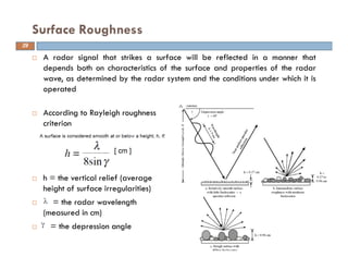 A radar signal that strikes a surface will be reflected in a manner that
depends both on characteristics of the surface and properties of the radar
wave, as determined by the radar system and the conditions under which it is
operated
Surface Roughness
According to Rayleigh roughness
criterion
h = the vertical relief (average
height of surface irregularities)
= the radar wavelength
(measured in cm)
= the depression angle
29
 