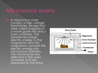 Microwave ovensA microwave oven consists: a high voltage transformer, an electron tube called magnetron , a wave guide fan and a oven chamber. The transformer passes electric energy to the magnetron and the magnetron converts this electric energy into microwave radiation. The microwaves are reflected in the oven chamber and are absorbed by the food.