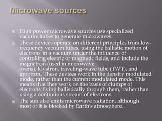    High power microwave sources use specialized
    vacuum tubes to generate microwaves.
   These devices operate on different principles from low-
    frequency vacuum tubes, using the ballistic motion of
    electrons in a vacuum under the influence of
    controlling electric or magnetic fields, and include the
    magnetron (used in microwave
    ovens), klystron, traveling-wave tube (TWT), and
    gyrotron. These devices work in the density modulated
    mode, rather than the current modulated mode. This
    means that they work on the basis of clumps of
    electrons flying ballistically through them, rather than
    using a continuous stream of electrons.
   The sun also emits microwave radiation, although
    most of it is blocked by Earth's atmosphere.
 
