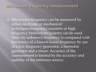    Microwave frequency can be measured by
    either electronic or mechanical
    techniques.Frequency counters or high
    frequency heterodyne systems can be used.
    Here the unknown frequency is compared with
    harmonics of a known lower frequency by use
    of a low frequency generator, a harmonic
    generator and a mixer. Accuracy of the
    measurement is limited by the accuracy and
    stability of the reference source.
 