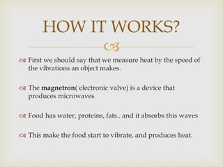 
 First we should say that we measure heat by the speed of
the vibrations an object makes.
 The magnetron( electronic valve) is a device that
produces microwaves
 Food has water, proteins, fats.. and it absorbs this waves
 This make the food start to vibrate, and produces heat.
HOW IT WORKS?
 