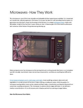 Microwaves- How They Work
The microwave is one of the most valuable and adaptable kitchen apparatuses available. It is convenient
so it tends to be utilized anyplace in the house. It can even be taken on self-providing food occasions to
guarantee you truly don't invest much energy in the kitchen. It is snappy microwave oven, simple and
affordable, in light of the fact that it saves money on fuel. It likewise gets rid of the need to utilize pans
and numerous other kitchen things decreasing cleaning up.
Most sustenances can be microwave on the serving dish and, on the grounds that there is no immediate
warmth included, nourishment does not wind up consumed on, so dishes are anything but difficult to
clean.
A microwave empowers you to cook soups and meals, steam puddings, prepare cakes and cook
vegetables in a small amount of the time it takes utilizing a traditional cooker. With the guide of a
microwave searing skillet, meat can be cooked and fixed viably; a few broilers are likewise fitted with an
uncommon sautéing component. The microwave is a phenomenal snappy defroster; it can defrost a
medium-sized chicken in 15 to 20 minutes and is likewise perfect for warming arranged dishes.
How the Microwave Oven Works
 