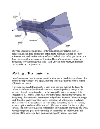 They are used as feed antennas for larger antennastructuressuch as
parabolic, as standard calibration antennasto measurethe gain of other
antennas, and as directive antennasfor such devices as radar gun, automatic
door opener and microwaveradiometer. Their advantages are moderate
directivity, low standingwaveratio (SWR), broad bandwidth, and simple
construction and adjustment.
Working of Horn Antenna:
Horn Antenna provides a gradual transition structure to match the impedance of a
tube to the impedance of free space, enabling the waves from the tube to radiate
efficiently into space.
If a simple open-ended waveguide is used as an antenna, without the horn, the
sudden end of the conductive walls causes an abrupt impedance change at the
aperture, from the wave impedance in the waveguide to the impedance of free
space(about 377 ohms). When radio waves travelling through the waveguide hit
the opening, this impedance-step reflects a significant fraction of the wave energy
back down the guide toward the source, so that not all of the power is radiated.
This is similar to the reflection at an open-ended transmitting line or a boundary
between optical mediums with a low and high index of refraction like at a glass
surface. The reflected waves cause standing in the waveguide, increasing the SWR,
wasting energy and possibly overheating the transmitter. In addition, the small
aperture of the waveguide (less than one wavelength) causes significant
 