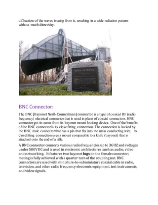 diffraction of the waves issuing from it, resulting in a wide radiation pattern
without much directivity.
BNC Connector:
The BNC (BayonetNeill–Councilman)connector is a type of coaxial RF (radio
frequency) electrical connectorthat is used in plane of coaxial connectors. BNC
connectorgot its name from its bayonet mount looking device. One of the benefits
of the BNC connectoris its close fitting connection. The connection is locked by
the BNC male connectorthat has a pin that fits into the main conducting wire. Its
closefitting connection uses s mount comparable to a knife (bayonet) that is
attached onto the end of a rifle.
A BNC connector connects variousradio frequencies up to 3GHZand voltages
under 500VDC and is used in electronic architectures such as audio, video
and networking. It features two bayonet lugs on the femaleconnector;
mating is fully achieved with a quarter turn of the couplingnut. BNC
connectorsare used with miniature-to-subminiaturecoaxial cable in radio,
television, and other radio frequency electronic equipment, test instruments,
and video signals.
 