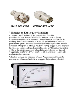 Voltmeter and Analogue Voltmeter:
A voltmeter is an instrumentused for measuringelectronic
potential differencebetween two points in an electric circuit. Analog
voltmeter gives readingsby deflecting a pointer along an analog scale. Its
worksby passinga currentthrough a coil that is suspended between two
permanentmagnets. This coil of wireis known asmovingcoil since it moves
in relation to the permanentmagnetswhen a voltage is applied. This magnetic
field causes a correspondingdeflection of the pointer. This pointer deflection
will be in direct to the amountof voltage being applied to the movingcoil
wrappingthe pointer pivot. Once pointer oscillation has stopped, accurate
readingscan be measured.
Voltmeters are made in a wide range of styles. Any measurement that can be
converted to a voltage can be displayed on a meter that is suitably calibrated.
 