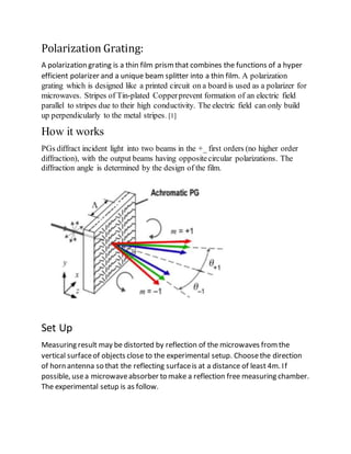 Polarization Grating:
A polarization grating is a thin film prismthat combines the functions of a hyper
efficient polarizer and a unique beam splitter into a thin film. A polarization
grating which is designed like a printed circuit on a board is used as a polarizer for
microwaves. Stripes of Tin-plated Copperprevent formation of an electric field
parallel to stripes due to their high conductivity. The electric field can only build
up perpendicularly to the metal stripes. [1]
How it works
PGs diffract incident light into two beams in the +_ first orders (no higher order
diffraction), with the output beams having oppositecircular polarizations. The
diffraction angle is determined by the design of the film.
Set Up
Measuring result may be distorted by reflection of the microwaves fromthe
vertical surfaceof objects close to the experimental setup. Choosethe direction
of horn antenna so that the reflecting surfaceis at a distance of least 4m. If
possible, usea microwaveabsorber to make a reflection free measuring chamber.
The experimental setup is as follow.
 