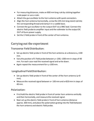  For measuring distances, make an 800 mmlong rule by sticking together
scale paper or use a ruler.
 Attach the gun oscillator to the horn antenna with quick connectors.
 Align the horn antenna horizontally, screw the 245 mm long stand rod into
the corresponding thread and clamp it in a saddle base.
 Connect the gun oscillator to the output OUT via a BNC lead. Connect the
electric field probeto amplifier input and the voltmeter to the output DC
OUT of Gunn power supply.
 Set the E-field probe in front of the center of horn antenna.
Carrying out the experiment
Transverse Field Distribution:
 Set up electric field probein frontof the horn antenna at a distance xo=100
mm.
 Vary the position of E-field probe between y=-200, +200 mmin steps of 40
mm. For each case read the received signal and write down.
 Again repeat the measurementfor xo=200 mm.
LongitudinalFieldDistribution:
 Set up electric field probein frontof the center of the horn antenna (y=0
mm).
 Measurethe received signal between x= 100 mmand x=820 mm in steps of
40 mm.
Polarization:
 Firsthold the electric field probe in frontof center horn antenna vertically
and then horizontally, and measurethe received signal.
 Next set up the electric field probein frontof horn antenna (distance
approx. 300 mm), and place the polarization grating into the field between
the horn antenna and electric field probe.
 