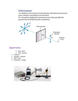 Polarization:
It is define as the actionof restricting the vibrationsof transverse
wave, wholly or partially inone direction.
It’s a property applying to transverse wavesthat specifiesthe
geometrical orientationof the oscillations.
Apparatus:
 Gunn diode
 Horn Antenna
 Voltmeter
 Analogue voltmeter
 BNC Leads
 Polarization Grating
 