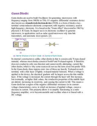 Gunn Diode:
Gunn diodes are used to build Oscillators for generating microwaves with
frequency ranging from 10GHz to THz. It’s negative differential resistance device
also known as a transferred electrondevice (TED), is a form of diode a two-
terminal semiconductor electronic component, with negative resistance, used in
high-frequency electronic. It is based on the "Gunn effect" discovered in 1962 by
physicist J. B. Gunn. Its largest use is in electronic oscillator to generate
microwave, in applications such as radar speed microwave rely data link
transmitters, and automatic dooropeners. [2]
Its internal construction is unlike other diodes in that it consists only N-type doped
material, whereas most diodes consistof bothP and N-doped regions. It therefore
does not conductin only one direction and cannot rectify alternating current like
other diodes, which is why some sources do not use the term diode but prefer TED.
In the Gunn diode, three regions exist: two of those are heavily N-doped on each
terminal, with a thin layer of lightly n-doped material between. When a voltage is
applied to the device, the electrical gradient will be largest across the thin middle
layer. If the voltage is increased, the current through the layer will first increase,
but eventually, at higher field values, the conductive properties of the middle layer
are altered, increasing its resistivity, and causing the current to fall. This means a
Gunn diode has a region of the negative differential resistance in its current-
voltage characteristics curve, in which an increase of applied voltage, causes a
decrease in current. This property allows it to amplify functioning as a radio
frequency amplifier, or to becomeunstable and oscillate when it is biased with a
DC voltage.
 