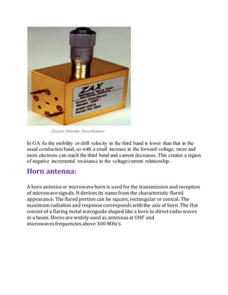In GA As the mobility or drift velocity in the third band is lower than that in the
usual conduction band, so with a small increase in the forward voltage, more and
more electrons can reach the third band and current decreases. This creates a region
of negative incremental resistance in the voltage/current relationship.
Horn antenna:
A horn antenna or microwavehorn is used for the transmission and reception
of microwavesignals. It derivesits namefrom the characteristic flared
appearance. The flared portion can be square, rectangular or conical. The
maximum radiation and responsecorrespondswiththe axis of horn .The Hat
consist of a flaring metal waveguideshaped like a horn to direct radio waves
in a beam. Hornsare widely used as antennasat UHF and
microwaves frequencies above 300 MHz’s
 