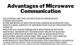 Advantages of Microwave
Communication
FOLLOWING ARE THE ADVANTAGES OF MICROWAVE
COMMUNICATION:
➨THE MICROWAVE SPECTRUM HAS LARGER BANDWIDTH AND
HENCE LARGE AMOUNT OF INFORMATION CAN BE TRANSMITTED
USING IT.
➨DAY BY DAY RADIO FREQUENCY SPECTRUM IS GETTING
CROWDED. MICROWAVE TECHNOLOGY HELPS TO MANAGE
CROWDED SPECTRUM WITH THE USE OF HIGH SELECTIVE
RECEIVERS, MODULATION (SSB, PSK, QAM ETC.) AND SPREAD
SPECTRUM TECHNIQUES, DATA COMPRESSION ETC.
➨MICROWAVE SPECTRUM IS DIVIDED INTO DIFFERENT CHANNELS
AS PER APPLICATION. THE CENTER FREQUENCIES FOR THESE
 