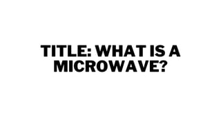 TITLE: WHAT IS A
MICROWAVE?
 