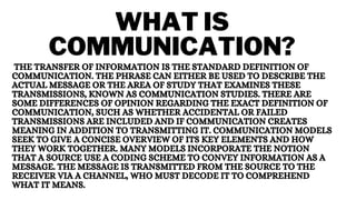 WHAT IS
COMMUNICATION?
THE TRANSFER OF INFORMATION IS THE STANDARD DEFINITION OF
COMMUNICATION. THE PHRASE CAN EITHER BE USED TO DESCRIBE THE
ACTUAL MESSAGE OR THE AREA OF STUDY THAT EXAMINES THESE
TRANSMISSIONS, KNOWN AS COMMUNICATION STUDIES. THERE ARE
SOME DIFFERENCES OF OPINION REGARDING THE EXACT DEFINITION OF
COMMUNICATION, SUCH AS WHETHER ACCIDENTAL OR FAILED
TRANSMISSIONS ARE INCLUDED AND IF COMMUNICATION CREATES
MEANING IN ADDITION TO TRANSMITTING IT. COMMUNICATION MODELS
SEEK TO GIVE A CONCISE OVERVIEW OF ITS KEY ELEMENTS AND HOW
THEY WORK TOGETHER. MANY MODELS INCORPORATE THE NOTION
THAT A SOURCE USE A CODING SCHEME TO CONVEY INFORMATION AS A
MESSAGE. THE MESSAGE IS TRANSMITTED FROM THE SOURCE TO THE
RECEIVER VIA A CHANNEL, WHO MUST DECODE IT TO COMPREHEND
WHAT IT MEANS.
 