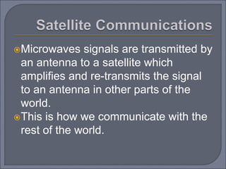 Microwaves signals are transmitted by
an antenna to a satellite which
amplifies and re-transmits the signal
to an antenna in other parts of the
world.
This is how we communicate with the
rest of the world.
 