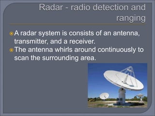 A radar system is consists of an antenna,
transmitter, and a receiver.
The antenna whirls around continuously to
scan the surrounding area.
 