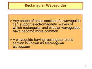 21
Rectangular Waveguides
 Any shape of cross section of a waveguide
can support electromagnetic waves of
which rectangular and circular waveguides
have become more common.
 A waveguide having rectangular cross
section is known as Rectangular
waveguide
 
