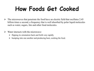 How Foods Get Cooked
 The microwaves that penetrate the food have an electric field that oscillates 2.45
billion times a second, a frequency that is well absorbed by polar liquid molecules
such as water, sugars, fats and other food molecules.
 Water interacts with the microwave:
 flipping its orientation back and forth very rapidly
 bumping into one another and producing heat, cooking the food.
 