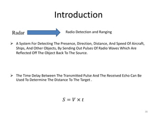 Introduction
38
Radar Radio Detection and Ranging
 A System For Detecting The Presence, Direction, Distance, And Speed Of Aircraft,
Ships, And Other Objects, By Sending Out Pulses Of Radio Waves Which Are
Reflected Off The Object Back To The Source.
 The Time Delay Between The Transmitted Pulse And The Received Echo Can Be
Used To Determine The Distance To The Target .
 