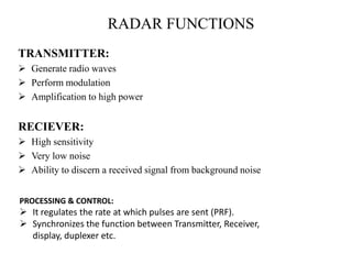 RADAR FUNCTIONS
TRANSMITTER:
 Generate radio waves
 Perform modulation
 Amplification to high power
RECIEVER:
 High sensitivity
 Very low noise
 Ability to discern a received signal from background noise
PROCESSING & CONTROL:
 It regulates the rate at which pulses are sent (PRF).
 Synchronizes the function between Transmitter, Receiver,
display, duplexer etc.
 