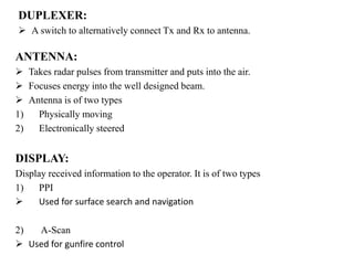 DUPLEXER:
 A switch to alternatively connect Tx and Rx to antenna.
ANTENNA:
 Takes radar pulses from transmitter and puts into the air.
 Focuses energy into the well designed beam.
 Antenna is of two types
1) Physically moving
2) Electronically steered
DISPLAY:
Display received information to the operator. It is of two types
1) PPI
 Used for surface search and navigation
2) A-Scan
 Used for gunfire control
 