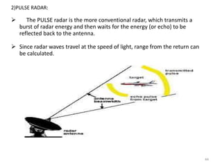 44
2)PULSE RADAR:
 The PULSE radar is the more conventional radar, which transmits a
burst of radar energy and then waits for the energy (or echo) to be
reflected back to the antenna.
 Since radar waves travel at the speed of light, range from the return can
be calculated.
 