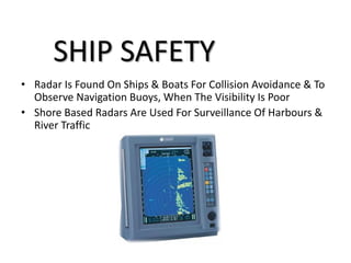• Radar Is Found On Ships & Boats For Collision Avoidance & To
Observe Navigation Buoys, When The Visibility Is Poor
• Shore Based Radars Are Used For Surveillance Of Harbours &
River Traffic
SHIP SAFETY
 