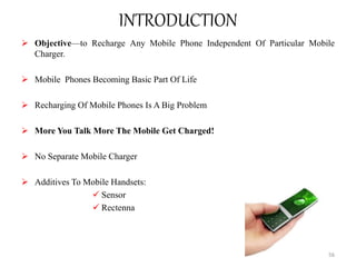 INTRODUCTION
 Objective—to Recharge Any Mobile Phone Independent Of Particular Mobile
Charger.
 Mobile Phones Becoming Basic Part Of Life
 Recharging Of Mobile Phones Is A Big Problem
 More You Talk More The Mobile Get Charged!
 No Separate Mobile Charger
 Additives To Mobile Handsets:
 Sensor
 Rectenna
56
 