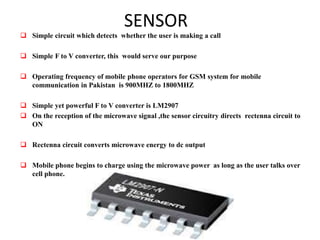 SENSOR
 Simple circuit which detects whether the user is making a call
 Simple F to V converter, this would serve our purpose
 Operating frequency of mobile phone operators for GSM system for mobile
communication in Pakistan is 900MHZ to 1800MHZ
 Simple yet powerful F to V converter is LM2907
 On the reception of the microwave signal ,the sensor circuitry directs rectenna circuit to
ON
 Rectenna circuit converts microwave energy to dc output
 Mobile phone begins to charge using the microwave power as long as the user talks over
cell phone.
 