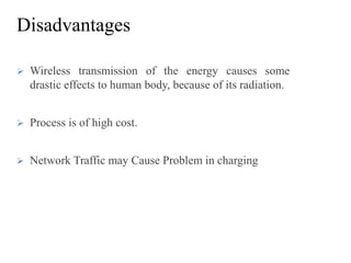 Disadvantages
 Wireless transmission of the energy causes some
drastic effects to human body, because of its radiation.
 Process is of high cost.
 Network Traffic may Cause Problem in charging
 