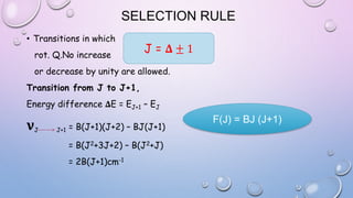 SELECTION RULE
• Transitions in which
rot. Q.No increase
or decrease by unity are allowed.
Transition from J to J+1,
Energy difference 𝚫E = EJ+1 – EJ
𝛎J J+1 = B(J+1)(J+2) – BJ(J+1)
= B(J2+3J+2) – B(J2+J)
= 2B(J+1)cm-1
J = 𝚫 ± 1
F(J) = BJ (J+1)
 