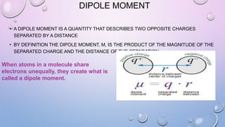 DIPOLE MOMENT
• A DIPOLE MOMENT IS A QUANTITY THAT DESCRIBES TWO OPPOSITE CHARGES
SEPARATED BY A DISTANCE
• BY DEFINITION THE DIPOLE MOMENT, Μ, IS THE PRODUCT OF THE MAGNITUDE OF THE
SEPARATED CHARGE AND THE DISTANCE OF THE SEPARATION
When atoms in a molecule share
electrons unequally, they create what is
called a dipole moment.
 