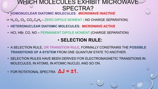 WHICH MOLECULES EXHIBIT MICROWAVE
SPECTRA?
• HOMONUCLEAR DIATOMIC MOLECULES: MICROWAVE INACTIVE
• H2,O2, Cl2, CO2,C6H6 – ZERO DIPOLE MOMENT ( NO CHARGE SEPARATION)
• HETERONUCLEAR DIATOMIC MOLECULES: MICROWAVE ACTIVE
• HCl, HBr, CO, NO – PERMANENT DIPOLE MOMENT (CHARGE SEPARATION)
• SELECTION RULE:
• A SELECTION RULE, OR TRANSITION RULE, FORMALLY CONSTRAINS THE POSSIBLE
TRANSITIONS OF A SYSTEM FROM ONE QUANTUM STATE TO ANOTHER.
• SELECTION RULES HAVE BEEN DERIVED FOR ELECTROMAGNETIC TRANSITIONS IN
MOLECULES, IN ATOMS, IN ATOMIC NUCLEI, AND SO ON.
• FOR ROTATIONAL SPECTRA ΔJ = ±1.
 
