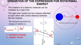 DERIVATION OF THE EXPRESSION FOR ROTATIONAL
ENERGY
The rotations of a diatomic molecule can be
modeled as a rigid rotor.
The rigid rotor model has two masses attached
to each other with a fixed distance between
the two masses.
I – moment of inertia
ɷ - angular velocity
 