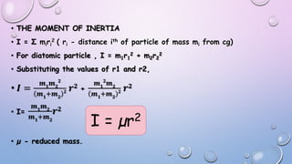 • THE MOMENT OF INERTIA
• I = Σ miri
2 ( ri - distance ith of particle of mass mi from cg)
• For diatomic particle , I = m1r1
2 + m2r2
2
• Substituting the values of r1 and r2,
• 𝑰 =
𝒎 𝟏
𝒎 𝟐
𝟐
𝒎 𝟏
+𝒎 𝟐
𝟐 𝒓 𝟐 +
𝒎 𝟏
𝟐
𝒎 𝟐
𝒎 𝟏
+𝒎 𝟐
𝟐 𝒓 𝟐
• I=
𝒎 𝟏
𝒎 𝟐
𝒎 𝟏
+𝒎 𝟐
𝒓 𝟐
• µ - reduced mass.
I = µr2
 