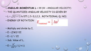 • ANGULAR MOMENTUM L = IW (W – ANGULAR VELOCITY)
• THE QUANTIZED ANGULAR VELOCITY IS GIVEN BY
• L = 𝐽 𝐽 + 1 h/2Π ( J= 0,1,2,3… ROTATIONAL Q. NO)
• ENERGY OF ROTATION
• Multiply and divide by I,
• E = (IW)2/2I
• E = L2 / 2I
• Sub. Value of L,
• E =
ℎ
2
8π
2
𝐼
𝐽 (𝐽+1)
 
