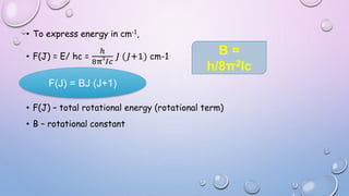 • To express energy in cm-1,
• F(J) = E/ hc =
ℎ
8π2
𝐼𝑐
𝐽 (𝐽+1) cm-1
• F(J) – total rotational energy (rotational term)
• B – rotational constant
F(J) = BJ (J+1)
B =
h/8π2Ic
 